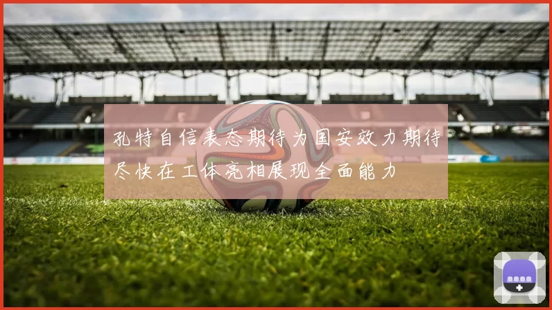 孔特自信表态期待为国安效力期待尽快在工体亮相展现全面能力