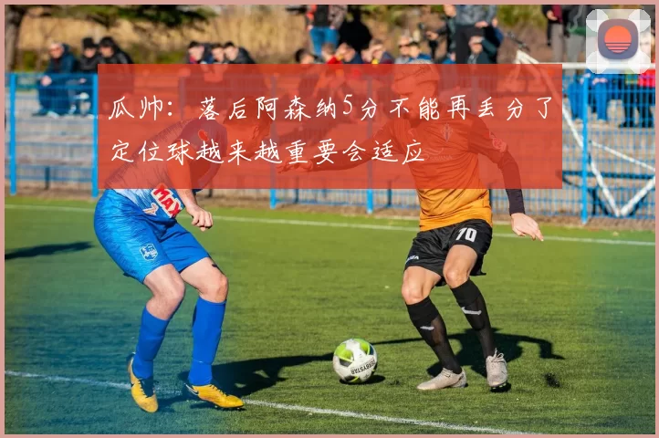 瓜帅：落后阿森纳5分不能再丢分了定位球越来越重要会适应
