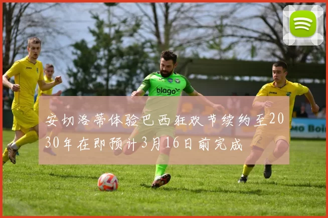安切洛蒂体验巴西狂欢节续约至2030年在即预计3月16日前完成