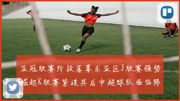 亚冠联赛阶段落幕东亚区J联赛强势崛起K联赛紧追其后中超球队面临降级危机