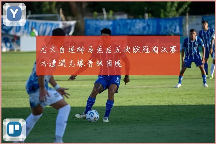 尤文自逆转马竞后五次欧冠淘汰赛均遭遇无缘晋级困境