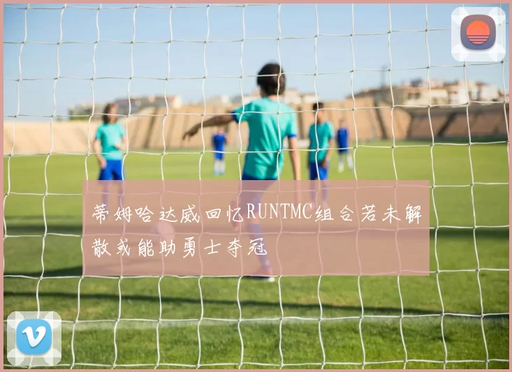 蒂姆哈达威回忆RUNTMC组合若未解散或能助勇士夺冠