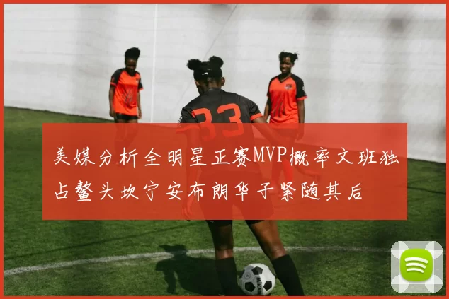 美媒分析全明星正赛MVP概率文班独占鳌头坎宁安布朗华子紧随其后