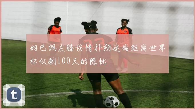 姆巴佩左膝伤情扑朔迷离距离世界杯仅剩100天的隐忧