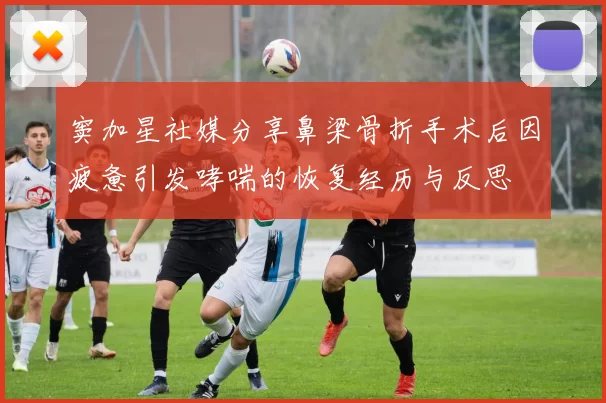 窦加星社媒分享鼻梁骨折手术后因疲惫引发哮喘的恢复经历与反思
