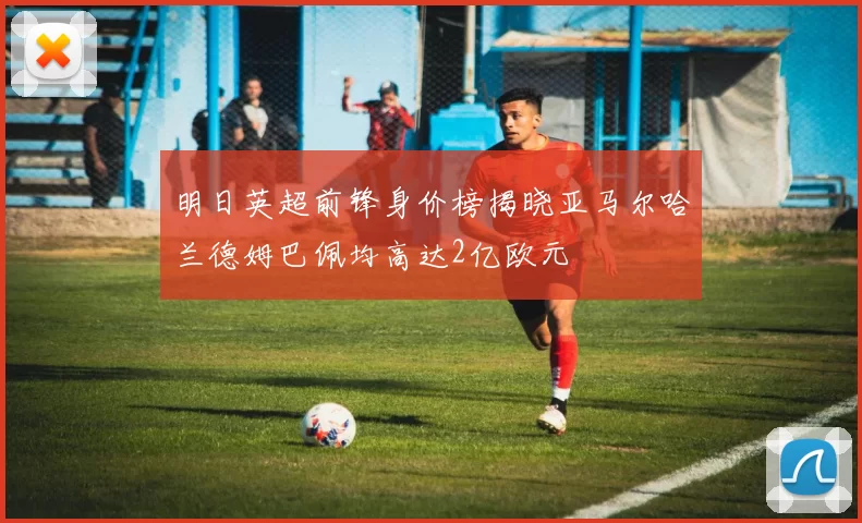 明日英超前锋身价榜揭晓亚马尔哈兰德姆巴佩均高达2亿欧元