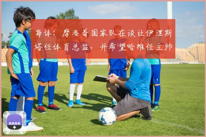 每体：摩洛哥国家队在谈让伊涅斯塔任体育总监，并希望哈维任主帅