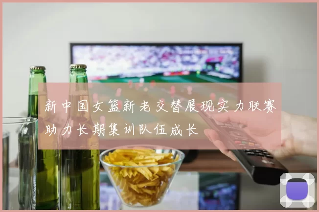 新中国女篮新老交替展现实力联赛助力长期集训队伍成长