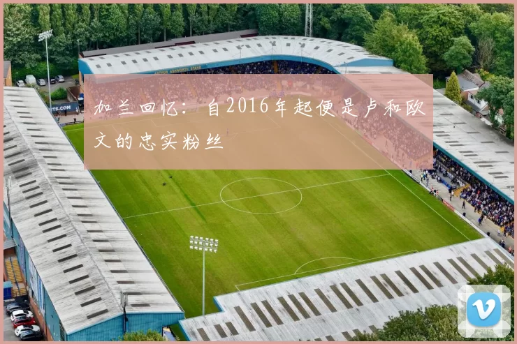 加兰回忆：自2016年起便是卢和欧文的忠实粉丝