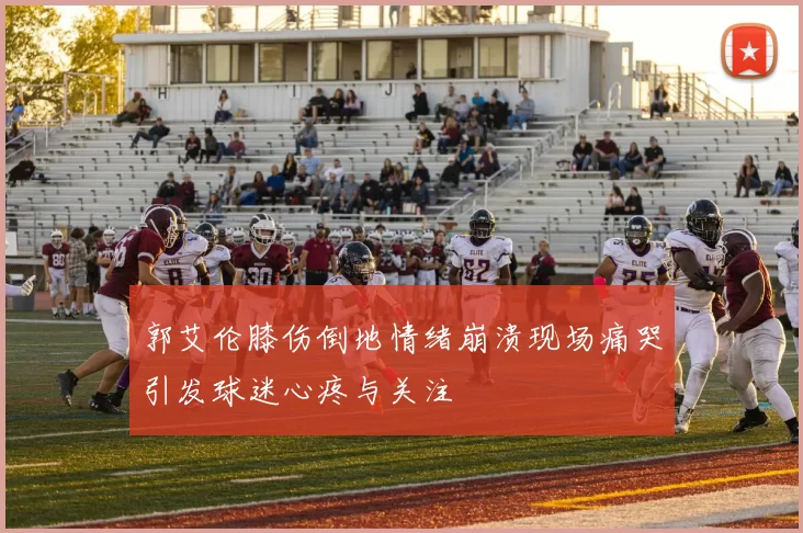 郭艾伦膝伤倒地情绪崩溃现场痛哭引发球迷心疼与关注