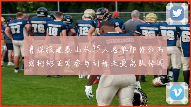 鲁媒报道泰山队35人名单即将公布刘彬彬正常参与训练未受离队传闻影响