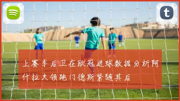 上赛季后卫在欧冠进球数据分析阿什拉夫领跑门德斯紧随其后