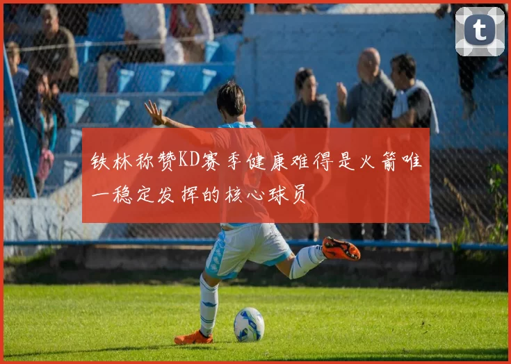 铁林称赞KD赛季健康难得是火箭唯一稳定发挥的核心球员