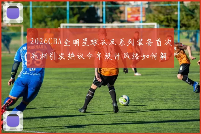 2026CBA全明星球衣及系列装备首次亮相引发热议今年设计风格如何解析