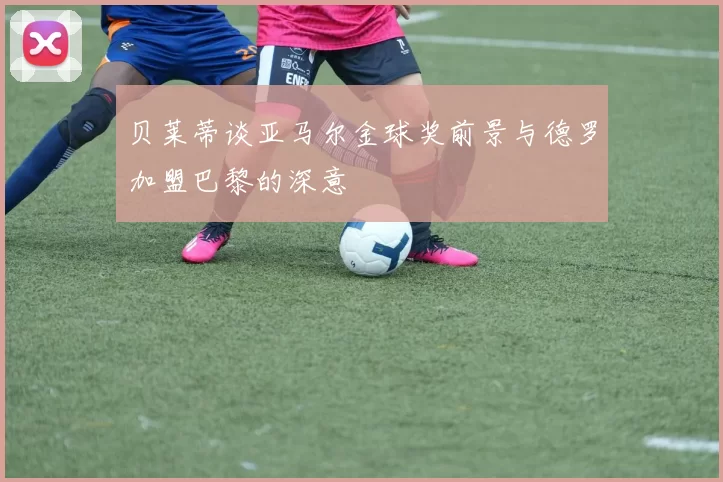 贝莱蒂谈亚马尔金球奖前景与德罗加盟巴黎的深意