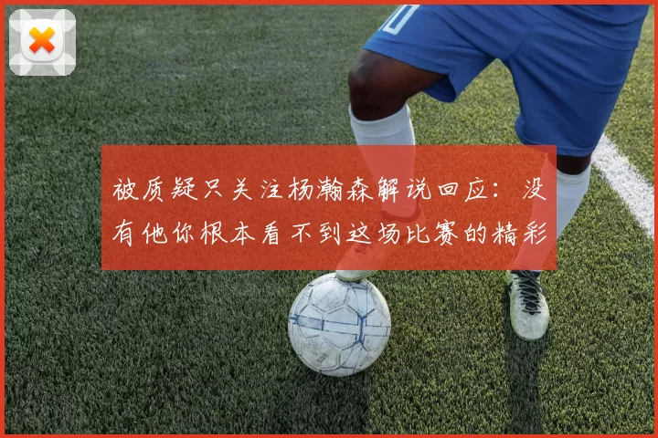 被质疑只关注杨瀚森解说回应：没有他你根本看不到这场比赛的精彩