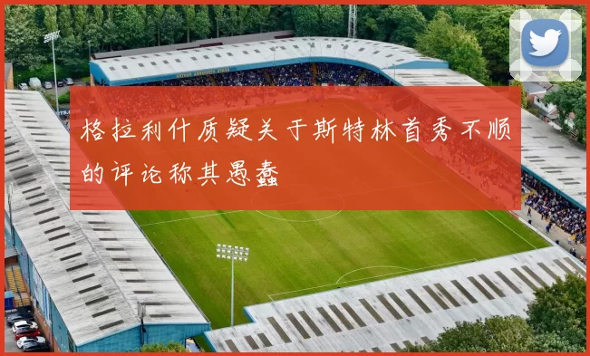 格拉利什质疑关于斯特林首秀不顺的评论称其愚蠢