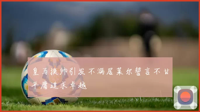 皇马换帅引发不满居莱尔誓言不甘平庸追求卓越
