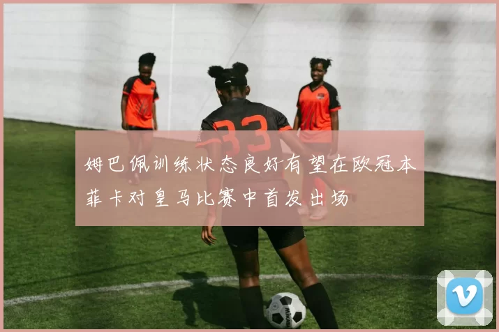 姆巴佩训练状态良好有望在欧冠本菲卡对皇马比赛中首发出场