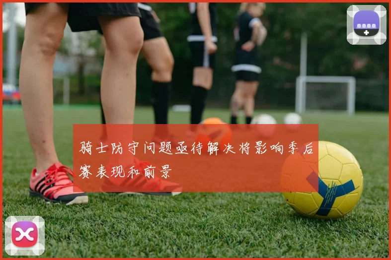 骑士防守问题亟待解决将影响季后赛表现和前景