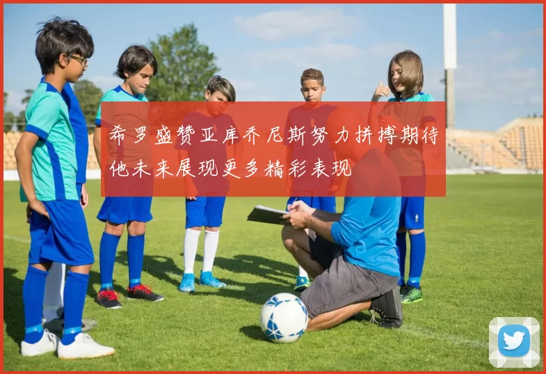 希罗盛赞亚库乔尼斯努力拼搏期待他未来展现更多精彩表现